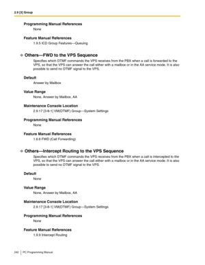 Page 2422.9 [3] Group
242 PC Programming Manual
Programming Manual References
None
Feature Manual References
1.9.5 ICD Group Features—Queuing
Others—FWD to the VPS Sequence
Specifies which DTMF commands the VPS receives from the PBX when a call is forwarded to the 
VPS, so that the VPS can answer the call either with a mailbox or in the AA service mode. It is also 
possible to send no DTMF signal to the VPS.
Default
Answer by Mailbox
Value Range
None, Answer by Mailbox, AA
Maintenance Console Location
2.9.17...