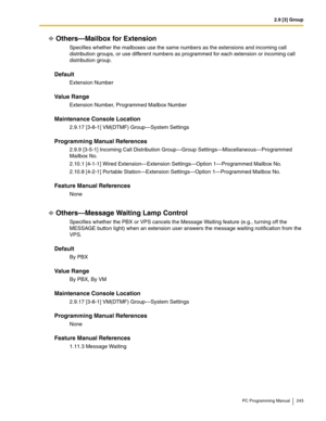 Page 2432.9 [3] Group
PC Programming Manual 243
Others—Mailbox for Extension
Specifies whether the mailboxes use the same numbers as the extensions and incoming call 
distribution groups, or use different numbers as programmed for each extension or incoming call 
distribution group.
Default
Extension Number
Value Range
Extension Number, Programmed Mailbox Number
Maintenance Console Location
2.9.17 [3-8-1] VM(DTMF) Group—System Settings
Programming Manual References
2.9.9 [3-5-1] Incoming Call Distribution...