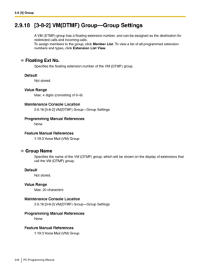 Page 2442.9 [3] Group
244 PC Programming Manual
2.9.18 [3-8-2] VM(DTMF) Group—Group Settings
A VM (DTMF) group has a floating extension number, and can be assigned as the destination for 
redirected calls and incoming calls.
 
To assign members to the group, click Member List. To view a list of all programmed extension 
numbers and types, click Extension List View.
Floating Ext No.
Specifies the floating extension number of the VM (DTMF) group.
Default
Not stored.
Value Range
Max. 4 digits (consisting of 0–9)...