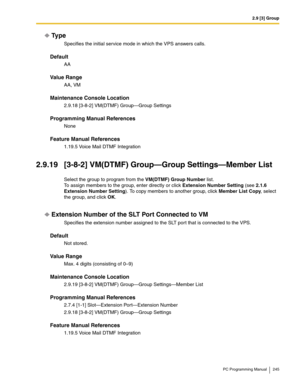 Page 2452.9 [3] Group
PC Programming Manual 245
Ty p e
Specifies the initial service mode in which the VPS answers calls.
Default
AA
Value Range
AA, VM
Maintenance Console Location
2.9.18 [3-8-2] VM(DTMF) Group—Group Settings
Programming Manual References
None
Feature Manual References
1.19.5 Voice Mail DTMF Integration
2.9.19 [3-8-2] VM(DTMF) Group—Group Settings—Member List
Select the group to program from the VM(DTMF) Group Number list. 
To assign members to the group, enter directly or click Extension Number...