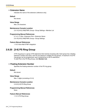 Page 2462.9 [3] Group
246 PC Programming Manual
Extension Name
Indicates the name of the extension (reference only).
Default
Not stored.
Value Range
Max. 20 characters
Maintenance Console Location
2.9.19 [3-8-2] VM(DTMF) Group—Group Settings—Member List
Programming Manual References
2.7.4 [1-1] Slot—Extension Port—Extension Name
2.9.18 [3-8-2] VM(DTMF) Group—Group Settings
Feature Manual References
1.19.5 Voice Mail DTMF Integration
2.9.20 [3-9] PS Ring Group
A PS ring group is a group of PS extensions that...