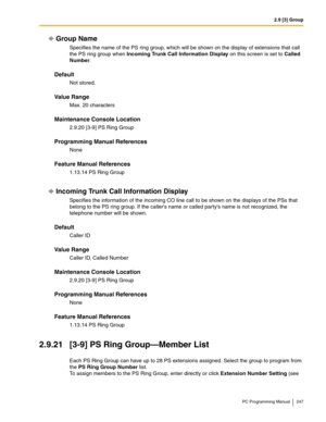 Page 2472.9 [3] Group
PC Programming Manual 247
Group Name
Specifies the name of the PS ring group, which will be shown on the display of extensions that call 
the PS ring group when 
Incoming Trunk Call Information Display on this screen is set to Called 
Number.
Default
Not stored.
Value Range
Max. 20 characters
Maintenance Console Location
2.9.20 [3-9] PS Ring Group
Programming Manual References
None
Feature Manual References
1.13.14 PS Ring Group
Incoming Trunk Call Information Display
Specifies the...