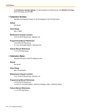 Page 2482.9 [3] Group
248 PC Programming Manual
2.1.6 Extension Number Setting). To copy members to another group, click Member List Copy, 
select the group, and click OK.
Extension Number
Specifies the extension number of the PS assigned to the PS Ring Group.
Default
Not stored.
Value Range
Max. 4 digits
Maintenance Console Location
2.9.21 [3-9] PS Ring Group—Member List
Programming Manual References
2.9.20 [3-9] PS Ring Group
2.7.12 [1-2] Portable Station—Extension No.
Feature Manual References
1.13.14 PS Ring...