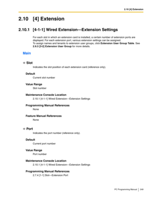 Page 2492.10 [4] Extension
PC Programming Manual 249
2.10 [4] Extension
2.10.1 [4-1-1] Wired Extension—Extension Settings
For each slot in which an extension card is installed, a certain number of extension ports are 
displayed. For each extension por t, various extension settings can be assigned.
 
To assign names and tenants to extension user groups, click Extension User Group Table. See 
2.9.3 [3-2] Extension User Group for more details.
Main
Slot
Indicates the slot position of each extension card (reference...