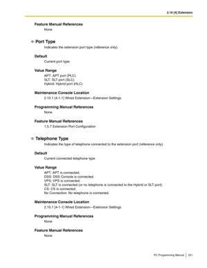 Page 2512.10 [4] Extension
PC Programming Manual 251
Feature Manual References
None
Por t Type
Indicates the extension port type (reference only).
Default
Current port type
Value Range
APT: APT port (PLC) 
SLT: SLT port (SLC) 
Hybrid: Hybrid port (HLC)
Maintenance Console Location
2.10.1 [4-1-1] Wired Extension—Extension Settings
Programming Manual References
None
Feature Manual References
1.5.7 Extension Port Configuration
Telephone Type
Indicates the type of telephone connected to the extension port (reference...