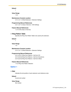 Page 2532.10 [4] Extension
PC Programming Manual 253
Default
1
Value Range
1–64
Maintenance Console Location
2.10.1 [4-1-1] Wired Extension—Extension Settings
Programming Manual References
2.8.11 [2-7-1] Class of Service—COS Settings
Feature Manual References
1.3.16 COS (Class of Service)
Ring Pattern Table
Specifies the Ring Tone Pattern Table to be used by the extension.
Default
1
Value Range
1–8
Maintenance Console Location
2.10.1 [4-1-1] Wired Extension—Extension Settings
Programming Manual References
2.8.14...