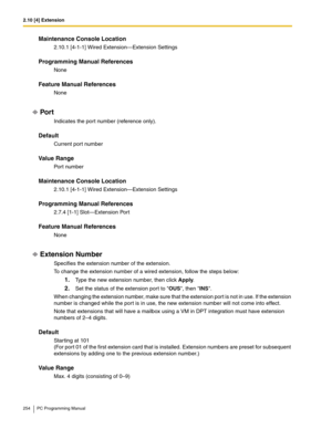 Page 2542.10 [4] Extension
254 PC Programming Manual
Maintenance Console Location
2.10.1 [4-1-1] Wired Extension—Extension Settings
Programming Manual References
None
Feature Manual References
None
Por t
Indicates the port number (reference only).
Default
Current port number
Value Range
Port number
Maintenance Console Location
2.10.1 [4-1-1] Wired Extension—Extension Settings
Programming Manual References
2.7.4 [1-1] Slot—Extension Port
Feature Manual References
None
Extension Number
Specifies the extension...