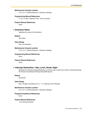 Page 2552.10 [4] Extension
PC Programming Manual 255
Maintenance Console Location
2.10.1 [4-1-1] Wired Extension—Extension Settings
Programming Manual References
2.7.5 [1-1] Slot—Extension Port—Port Command
Feature Manual References
None
Extension Name
Specifies the name of the extension.
Default
Not stored.
Value Range
Max. 20 characters
Maintenance Console Location
2.10.1 [4-1-1] Wired Extension—Extension Settings
Programming Manual References
None
Feature Manual References
None
Intercept Destination—Day,...