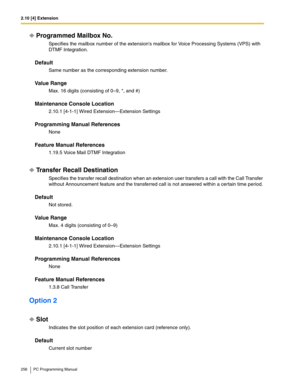 Page 2562.10 [4] Extension
256 PC Programming Manual
Programmed Mailbox No.
Specifies the mailbox number of the extensions mailbox for Voice Processing Systems (VPS) with 
DTMF Integration.
Default
Same number as the corresponding extension number.
Value Range
Max. 16 digits (consisting of 0–9, *, and #)
Maintenance Console Location
2.10.1 [4-1-1] Wired Extension—Extension Settings
Programming Manual References
None
Feature Manual References
1.19.5 Voice Mail DTMF Integration
Transfer Recall Destination...