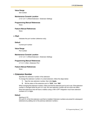 Page 2572.10 [4] Extension
PC Programming Manual 257
Value Range
Slot number
Maintenance Console Location
2.10.1 [4-1-1] Wired Extension—Extension Settings
Programming Manual References
None
Feature Manual References
None
Por t
Indicates the por t number (reference only).
Default
Current port number
Value Range
Port number
Maintenance Console Location
2.10.1 [4-1-1] Wired Extension—Extension Settings
Programming Manual References
2.7.4 [1-1] Slot—Extension Port
Feature Manual References
None
Extension Number...