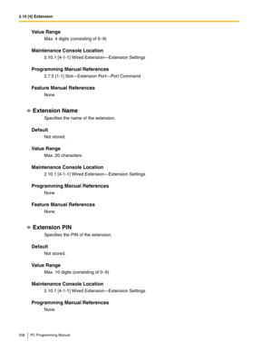 Page 2582.10 [4] Extension
258 PC Programming Manual
Value Range
Max. 4 digits (consisting of 0–9)
Maintenance Console Location
2.10.1 [4-1-1] Wired Extension—Extension Settings
Programming Manual References
2.7.5 [1-1] Slot—Extension Port—Port Command
Feature Manual References
None
Extension Name
Specifies the name of the extension.
Default
Not stored.
Value Range
Max. 20 characters
Maintenance Console Location
2.10.1 [4-1-1] Wired Extension—Extension Settings
Programming Manual References
None
Feature Manual...