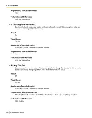 Page 2602.10 [4] Extension
260 PC Programming Manual
Programming Manual References
None
Feature Manual References
1.3.9 Call Waiting Tone
C. Waiting for Call from CO
Specifies whether to receive call waiting notifications for calls from a CO line, doorphone calls, and 
calls via an incoming call distribution group.
Default
On
Value Range
Off, On
Maintenance Console Location
2.10.1 [4-1-1] Wired Extension—Extension Settings
Programming Manual References
None
Feature Manual References
1.3.9 Call Waiting Tone...