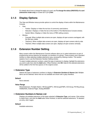 Page 272.1 Introduction
PC Programming Manual 27
For details about how to change the status of a card, see To change the status (INS/OUS) of a card 
(Interactive mode only) on screen 2.7.1 [1-1] Slot.
2.1.5 Display Options
The View and Window menus provide options to control the display of items within the Maintenance 
Console.
View
– Toolbar: Displays or hides the tool bar of commonly used buttons.
– Statusbar: Displays or hides the bar at the bottom of the Maintenance Console window.
– System Menu: Displays...