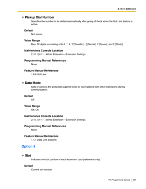 Page 2612.10 [4] Extension
PC Programming Manual 261
Pickup Dial Number
Specifies the number to be dialed automatically after going off-hook when the Hot Line feature is 
active.
Default
Not stored.
Value Range
Max. 32 digits (consisting of 0–9, *, #, T [Transfer], [ ] [Secret], P [Pause], and F [Flash])
Maintenance Console Location
2.10.1 [4-1-1] Wired Extension—Extension Settings
Programming Manual References
None
Feature Manual References
1.8.6 Hot Line
Data Mode
Sets or cancels the protection against tones...