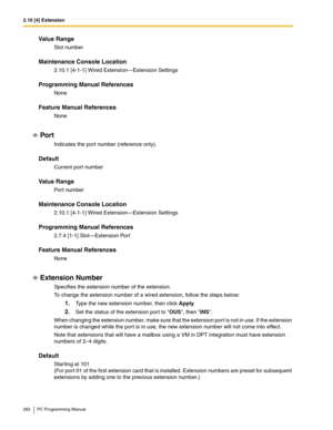 Page 2622.10 [4] Extension
262 PC Programming Manual
Value Range
Slot number
Maintenance Console Location
2.10.1 [4-1-1] Wired Extension—Extension Settings
Programming Manual References
None
Feature Manual References
None
Por t
Indicates the port number (reference only).
Default
Current port number
Value Range
Port number
Maintenance Console Location
2.10.1 [4-1-1] Wired Extension—Extension Settings
Programming Manual References
2.7.4 [1-1] Slot—Extension Port
Feature Manual References
None
Extension Number...