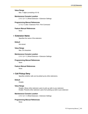 Page 2632.10 [4] Extension
PC Programming Manual 263
Value Range
Max. 4 digits (consisting of 0–9)
Maintenance Console Location
2.10.1 [4-1-1] Wired Extension—Extension Settings
Programming Manual References
2.7.5 [1-1] Slot—Extension Port—Port Command
Feature Manual References
None
Extension Name
Specifies the name of the extension.
Default
Not stored.
Value Range
Max. 20 characters
Maintenance Console Location
2.10.1 [4-1-1] Wired Extension—Extension Settings
Programming Manual References
None
Feature Manual...