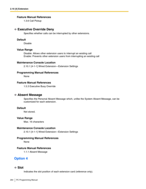 Page 2642.10 [4] Extension
264 PC Programming Manual
Feature Manual References
1.3.6 Call Pickup
Executive Override Deny
Specifies whether calls can be interrupted by other extensions.
Default
Disable
Value Range
Disable: Allows other extension users to interrupt an existing call 
Enable: Prevents other extension users from interrupting an existing call
Maintenance Console Location
2.10.1 [4-1-1] Wired Extension—Extension Settings
Programming Manual References
None
Feature Manual References
1.5.3 Executive Busy...