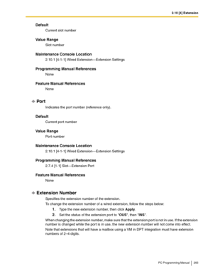 Page 2652.10 [4] Extension
PC Programming Manual 265
Default
Current slot number
Value Range
Slot number
Maintenance Console Location
2.10.1 [4-1-1] Wired Extension—Extension Settings
Programming Manual References
None
Feature Manual References
None
Por t
Indicates the por t number (reference only).
Default
Current port number
Value Range
Port number
Maintenance Console Location
2.10.1 [4-1-1] Wired Extension—Extension Settings
Programming Manual References
2.7.4 [1-1] Slot—Extension Port
Feature Manual...