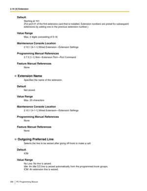 Page 2662.10 [4] Extension
266 PC Programming Manual
Default
Starting at 101 
(For port 01 of the first extension card that is installed. Extension numbers are preset for subsequent 
extensions by adding one to the previous extension number.)
Value Range
Max. 4 digits (consisting of 0–9)
Maintenance Console Location
2.10.1 [4-1-1] Wired Extension—Extension Settings
Programming Manual References
2.7.5 [1-1] Slot—Extension Port—Port Command
Feature Manual References
None
Extension Name
Specifies the name of the...