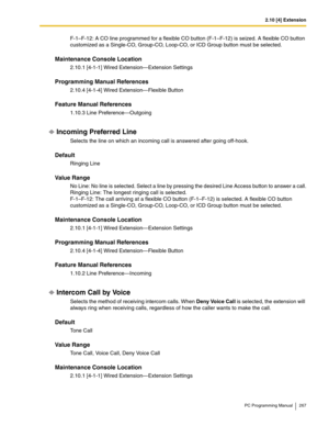 Page 2672.10 [4] Extension
PC Programming Manual 267
F-1–F-12: A CO line programmed for a flexible CO button (F-1–F-12) is seized. A flexible CO button 
customized as a Single-CO, Group-CO, Loop-CO, or ICD Group button must be selected.
Maintenance Console Location
2.10.1 [4-1-1] Wired Extension—Extension Settings
Programming Manual References
2.10.4 [4-1-4] Wired Extension—Flexible Button
Feature Manual References
1.10.3 Line Preference—Outgoing
Incoming Preferred Line
Selects the line on which an incoming call...