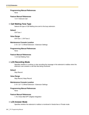 Page 2682.10 [4] Extension
268 PC Programming Manual
Programming Manual References
None
Feature Manual References
1.9.11 Intercom Call
Call Waiting Tone Type
Selects the type of Call Waiting tone sent to the busy extension.
Default
CW Tone 1
Value Range
CW Tone 1, CW Tone 2
Maintenance Console Location
2.10.1 [4-1-1] Wired Extension—Extension Settings
Programming Manual References
None
Feature Manual References
1.3.9 Call Waiting Tone
LCS Recording Mode
Specifies whether to continue or stop recording the message...