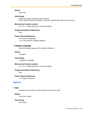 Page 2692.10 [4] Extension
PC Programming Manual 269
Default
Hands free
Value Range
Hands free: Monitor through the built-in speaker 
Private: Monitor through the handset or the built-in speaker after hearing a warning tone
Maintenance Console Location
2.10.1 [4-1-1] Wired Extension—Extension Settings
Programming Manual References
None
Feature Manual References
1.8.2 Hands-free Operation
1.19.4 Voice Mail DPT (Digital) Integration
Display Language
Selects the display language of the extension telephone.
Default...