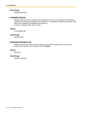 Page 282.1 Introduction
28 PC Programming Manual
Value Range
Matching extensions
Available Column
Specifies which fields in the original form to add extension data to. For example, if both extension 
numbers and names can be entered in the original form, it is possible to specify that extension name 
data not be transferred, by deselecting that field here.
 
To select or deselect a field, click its name.
Default
First available field
Value Range
Available fields
Selected Extension List
Displays the extensions...