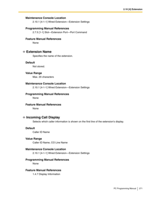 Page 2712.10 [4] Extension
PC Programming Manual 271
Maintenance Console Location
2.10.1 [4-1-1] Wired Extension—Extension Settings
Programming Manual References
2.7.5 [1-1] Slot—Extension Port—Port Command
Feature Manual References
None
Extension Name
Specifies the name of the extension.
Default
Not stored.
Value Range
Max. 20 characters
Maintenance Console Location
2.10.1 [4-1-1] Wired Extension—Extension Settings
Programming Manual References
None
Feature Manual References
None
Incoming Call Display
Selects...