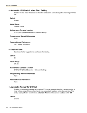 Page 2722.10 [4] Extension
272 PC Programming Manual
Automatic LCD Switch when Start Talking
Enables the first line of the display to show the call duration automatically after answering a CO line 
call.
Default
Enable
Value Range
Disable, Enable
Maintenance Console Location
2.10.1 [4-1-1] Wired Extension—Extension Settings
Programming Manual References
None
Feature Manual References
1.4.7 Display Information
Key Pad Tone
Specifies whether key pad tones are heard when dialing.
Default
On
Value Range
Off, On...