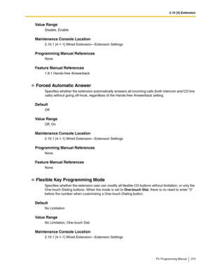 Page 2732.10 [4] Extension
PC Programming Manual 273
Value Range
Disable, Enable
Maintenance Console Location
2.10.1 [4-1-1] Wired Extension—Extension Settings
Programming Manual References
None
Feature Manual References
1.8.1 Hands-free Answerback
Forced Automatic Answer
Specifies whether the extension automatically answers all incoming calls (both intercom and CO line 
calls) without going off-hook, regardless of the Hands-free Answerback setting.
Default
Off
Value Range
Off, On
Maintenance Console Location...