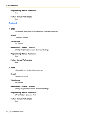 Page 2742.10 [4] Extension
274 PC Programming Manual
Programming Manual References
None
Feature Manual References
None
Option 6
Slot
Indicates the slot position of each extension card (reference only).
Default
Current slot number
Value Range
Slot number
Maintenance Console Location
2.10.1 [4-1-1] Wired Extension—Extension Settings
Programming Manual References
None
Feature Manual References
None
Por t
Indicates the port number (reference only).
Default
Current port number
Value Range
Port number
Maintenance...