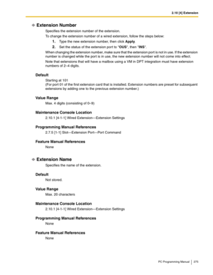 Page 2752.10 [4] Extension
PC Programming Manual 275
Extension Number
Specifies the extension number of the extension.
To change the extension number of a wired extension, follow the steps below:
1.Type the new extension number, then click Apply.
2.Set the status of the extension port to OUS, then INS.
When changing the extension number, make sure that the extension port is not in use. If the extension 
number is changed while the por t is in use, the new extension number will not come into effect.
Note that...