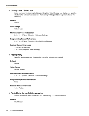 Page 2762.10 [4] Extension
276 PC Programming Manual
Display Lock / SVM Lock
Locks or unlocks the Incoming Call Log and Simplified Voice Message Log display (i.e., specifies 
whether other extension users can see the Incoming Call Log and SVM Log information at the 
extension).
Default
Unlock
Value Range
Unlock, Lock
Maintenance Console Location
2.10.1 [4-1-1] Wired Extension—Extension Settings
Programming Manual References
2.10.7 [4-1-6] Wired Extension—Simplified Voice Message
Feature Manual References
1.3.3...