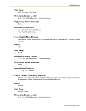 Page 2772.10 [4] Extension
PC Programming Manual 277
Value Range
EFA, Terminate, Flash Recall
Maintenance Console Location
2.10.1 [4-1-1] Wired Extension—Extension Settings
Programming Manual References
None
Feature Manual References
1.5.1 EFA (External Feature Access)
1.6.2 Flash/Recall/Terminate
Incoming Call Log Memory
Specifies the number of incoming CO line calls that are retained in the extensions Incoming Call Log 
memory.
Default
10
Value Range
0–100
Maintenance Console Location
2.10.1 [4-1-1] Wired...