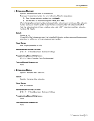 Page 2792.10 [4] Extension
PC Programming Manual 279
Extension Number
Specifies the extension number of the extension.
To change the extension number of a wired extension, follow the steps below:
1.Type the new extension number, then click Apply.
2.Set the status of the extension port to OUS, then INS.
When changing the extension number, make sure that the extension port is not in use. If the extension 
number is changed while the por t is in use, the new extension number will not come into effect.
Note that...