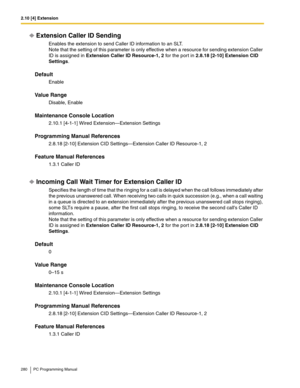 Page 2802.10 [4] Extension
280 PC Programming Manual
Extension Caller ID Sending
Enables the extension to send Caller ID information to an SLT. 
Note that the setting of this parameter is only effective when a resource for sending extension Caller 
ID is assigned in 
Extension Caller ID Resource-1, 2 for the port in 2.8.18 [2-10] Extension CID 
Settings.
Default
Enable
Value Range
Disable, Enable
Maintenance Console Location
2.10.1 [4-1-1] Wired Extension—Extension Settings
Programming Manual References
2.8.18...