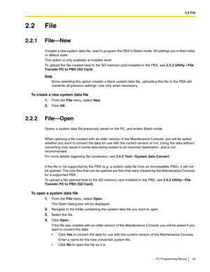 Page 292.2 File
PC Programming Manual 29
2.2 File
2.2.1 File—New
Creates a new system data file, used to program the PBX in Batch mode. All settings are in their initial 
or default state.
This option is only available at Installer level.
To upload the file created here to the SD memory card installed in the PBX, see 2.5.2 Utility—File 
Transfer PC to PBX (SD Card).
Note
Since selecting this option creates a blank system data file, uploading this file to the PBX will 
overwrite all previous settings. Use only...