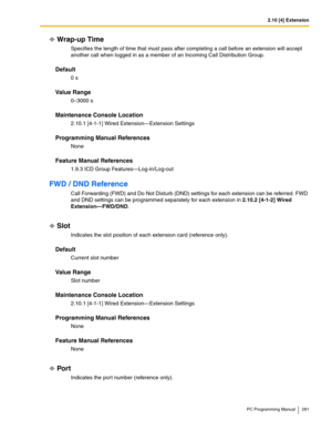 Page 2812.10 [4] Extension
PC Programming Manual 281
Wrap-up Time
Specifies the length of time that must pass after completing a call before an extension will accept 
another call when logged in as a member of an Incoming Call Distribution Group.
Default
0 s
Value Range
0–3000 s
Maintenance Console Location
2.10.1 [4-1-1] Wired Extension—Extension Settings
Programming Manual References
None
Feature Manual References
1.9.3 ICD Group Features—Log-in/Log-out
FWD / DND Reference
Call Forwarding (FWD) and Do Not...