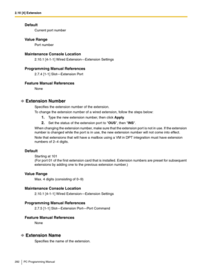 Page 2822.10 [4] Extension
282 PC Programming Manual
Default
Current port number
Value Range
Port number
Maintenance Console Location
2.10.1 [4-1-1] Wired Extension—Extension Settings
Programming Manual References
2.7.4 [1-1] Slot—Extension Port
Feature Manual References
None
Extension Number
Specifies the extension number of the extension.
To change the extension number of a wired extension, follow the steps below:
1.Type the new extension number, then click Apply.
2.Set the status of the extension port to OUS,...