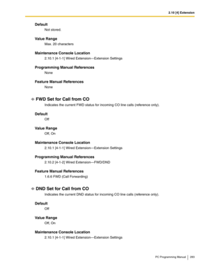 Page 2832.10 [4] Extension
PC Programming Manual 283
Default
Not stored.
Value Range
Max. 20 characters
Maintenance Console Location
2.10.1 [4-1-1] Wired Extension—Extension Settings
Programming Manual References
None
Feature Manual References
None
FWD Set for Call from CO
Indicates the current FWD status for incoming CO line calls (reference only).
Default
Off
Value Range
Off, On
Maintenance Console Location
2.10.1 [4-1-1] Wired Extension—Extension Settings
Programming Manual References
2.10.2 [4-1-2] Wired...