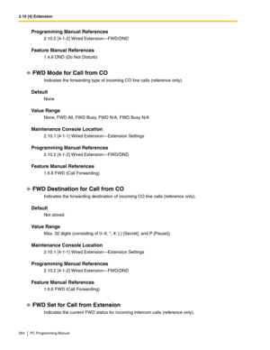 Page 2842.10 [4] Extension
284 PC Programming Manual
Programming Manual References
2.10.2 [4-1-2] Wired Extension—FWD/DND
Feature Manual References
1.4.8 DND (Do Not Disturb)
FWD Mode for Call from CO
Indicates the forwarding type of incoming CO line calls (reference only).
Default
None
Value Range
None, FWD All, FWD Busy, FWD N/A, FWD Busy N/A
Maintenance Console Location
2.10.1 [4-1-1] Wired Extension—Extension Settings
Programming Manual References
2.10.2 [4-1-2] Wired Extension—FWD/DND
Feature Manual...