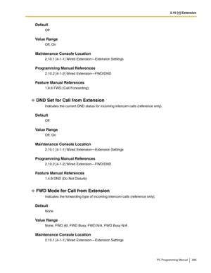 Page 2852.10 [4] Extension
PC Programming Manual 285
Default
Off
Value Range
Off, On
Maintenance Console Location
2.10.1 [4-1-1] Wired Extension—Extension Settings
Programming Manual References
2.10.2 [4-1-2] Wired Extension—FWD/DND
Feature Manual References
1.6.6 FWD (Call Forwarding)
DND Set for Call from Extension
Indicates the current DND status for incoming intercom calls (reference only).
Default
Off
Value Range
Off, On
Maintenance Console Location
2.10.1 [4-1-1] Wired Extension—Extension Settings...