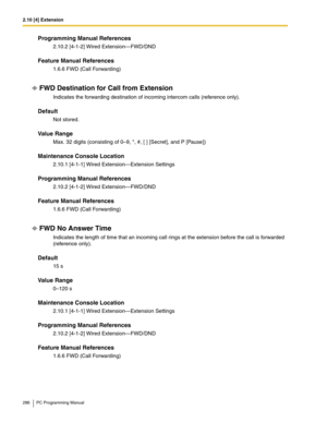 Page 2862.10 [4] Extension
286 PC Programming Manual
Programming Manual References
2.10.2 [4-1-2] Wired Extension—FWD/DND
Feature Manual References
1.6.6 FWD (Call Forwarding)
FWD Destination for Call from Extension
Indicates the forwarding destination of incoming intercom calls (reference only).
Default
Not stored.
Value Range
Max. 32 digits (consisting of 0–9, *, #, [ ] [Secret], and P [Pause])
Maintenance Console Location
2.10.1 [4-1-1] Wired Extension—Extension Settings
Programming Manual References
2.10.2...