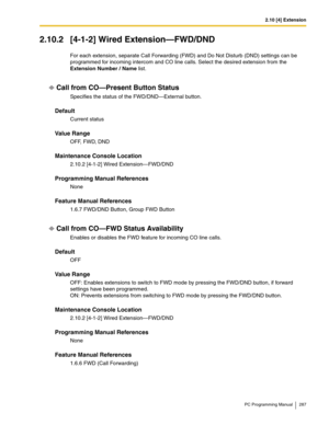 Page 2872.10 [4] Extension
PC Programming Manual 287
2.10.2 [4-1-2] Wired Extension—FWD/DND
For each extension, separate Call Forwarding (FWD) and Do Not Disturb (DND) settings can be 
programmed for incoming intercom and CO line calls. Select the desired extension from the 
Extension Number / Name list.
Call from CO—Present Button Status
Specifies the status of the FWD/DND—External button.
Default
Current status
Value Range
OFF, FWD, DND
Maintenance Console Location
2.10.2 [4-1-2] Wired Extension—FWD/DND...