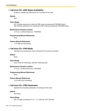 Page 2882.10 [4] Extension
288 PC Programming Manual
Call from CO—DND Status Availability
Enables or disables the DND feature for incoming CO line calls.
Default
OFF
Value Range
OFF: Enables extensions to switch to DND mode by pressing the FWD/DND button. 
ON: Prevents extensions from switching to DND mode by pressing the FWD/DND button.
Maintenance Console Location
2.10.2 [4-1-2] Wired Extension—FWD/DND
Programming Manual References
None
Feature Manual References
1.4.8 DND (Do Not Disturb)
Call from CO—FWD...