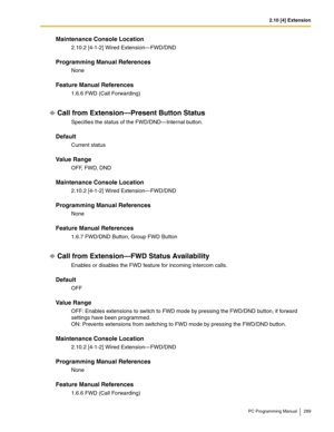 Page 2892.10 [4] Extension
PC Programming Manual 289
Maintenance Console Location
2.10.2 [4-1-2] Wired Extension—FWD/DND
Programming Manual References
None
Feature Manual References
1.6.6 FWD (Call Forwarding)
Call from Extension—Present Button Status
Specifies the status of the FWD/DND—Internal button.
Default
Current status
Value Range
OFF, FWD, DND
Maintenance Console Location
2.10.2 [4-1-2] Wired Extension—FWD/DND
Programming Manual References
None
Feature Manual References
1.6.7 FWD/DND Button, Group FWD...