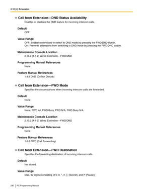 Page 2902.10 [4] Extension
290 PC Programming Manual
Call from Extension—DND Status Availability
Enables or disables the DND feature for incoming intercom calls.
Default
OFF
Value Range
OFF: Enables extensions to switch to DND mode by pressing the FWD/DND button. 
ON: Prevents extensions from switching to DND mode by pressing the FWD/DND button.
Maintenance Console Location
2.10.2 [4-1-2] Wired Extension—FWD/DND
Programming Manual References
None
Feature Manual References
1.4.8 DND (Do Not Disturb)
Call from...