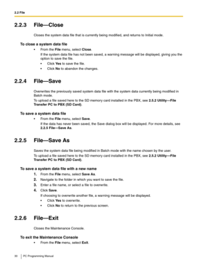 Page 302.2 File
30 PC Programming Manual
2.2.3 File—Close
Closes the system data file that is currently being modified, and returns to Initial mode.
To close a system data file
 From the File menu, select Close.
If the system data file has not been saved, a warning message will be displayed, giving you the 
option to save the file.
Click Ye s to save the file.
Click No to abandon the changes.
2.2.4 File—Save
Overwrites the previously saved system data file with the system data currently being modified in...