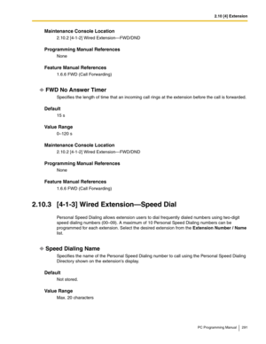 Page 2912.10 [4] Extension
PC Programming Manual 291
Maintenance Console Location
2.10.2 [4-1-2] Wired Extension—FWD/DND
Programming Manual References
None
Feature Manual References
1.6.6 FWD (Call Forwarding)
FWD No Answer Timer
Specifies the length of time that an incoming call rings at the extension before the call is forwarded.
Default
15 s
Value Range
0–120 s
Maintenance Console Location
2.10.2 [4-1-2] Wired Extension—FWD/DND
Programming Manual References
None
Feature Manual References
1.6.6 FWD (Call...