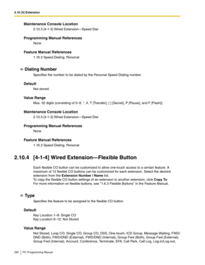 Page 2922.10 [4] Extension
292 PC Programming Manual
Maintenance Console Location
2.10.3 [4-1-3] Wired Extension—Speed Dial
Programming Manual References
None
Feature Manual References
1.16.3 Speed Dialing, Personal
Dialing Number
Specifies the number to be dialed by the Personal Speed Dialing number.
Default
Not stored.
Value Range
Max. 32 digits (consisting of 0–9, *, #, T [Transfer], [ ] [Secret], P [Pause], and F [Flash])
Maintenance Console Location
2.10.3 [4-1-3] Wired Extension—Speed Dial
Programming...